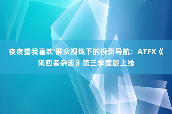 夜夜撸我喜欢 群众视线下的投资导航：ATFX《来回者杂志》第三季度版上线