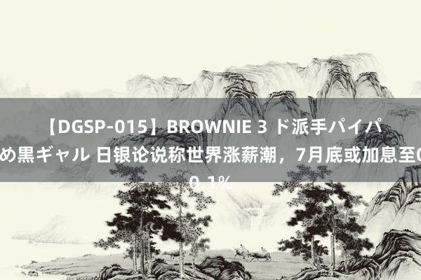 【DGSP-015】BROWNIE 3 ド派手パイパン強め黒ギャル 日银论说称世界涨薪潮，7月底或加息至0.1%