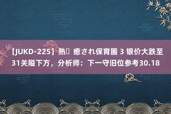 【JUKD-225】熟・癒され保育園 3 银价大跌至31关隘下方，分析师：下一守旧位参考30.18