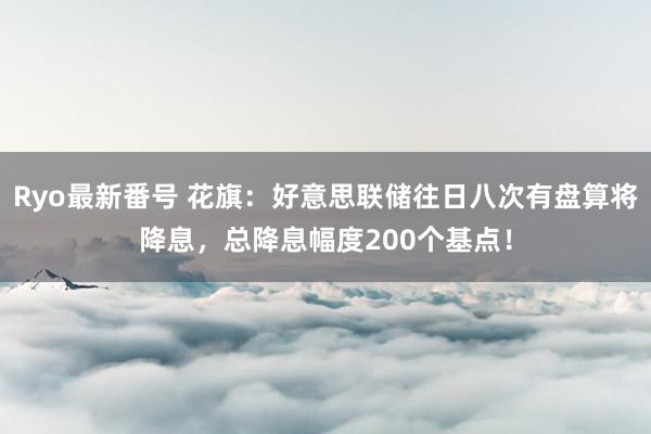 Ryo最新番号 花旗：好意思联储往日八次有盘算将降息，总降息幅度200个基点！