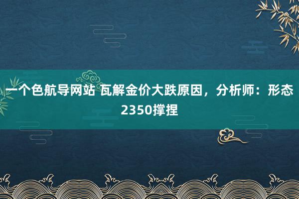 一个色航导网站 瓦解金价大跌原因，分析师：形态2350撑捏