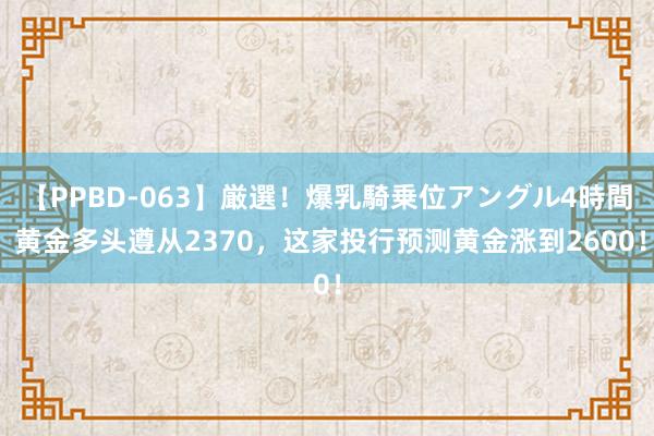 【PPBD-063】厳選！爆乳騎乗位アングル4時間 黄金多头遵从2370，这家投行预测黄金涨到2600！