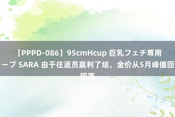 【PPPD-086】95cmHcup 巨乳フェチ専用ソープ SARA 由于往返员赢利了结，金价从5月峰值回落