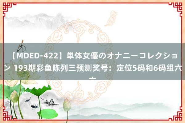 【MDED-422】単体女優のオナニーコレクション 193期彩鱼陈列三预测奖号：定位5码和6码组六