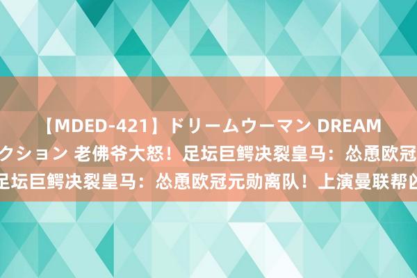 【MDED-421】ドリームウーマン DREAM WOMAN ぶっかけコレクション 老佛爷大怒！足坛巨鳄决裂皇马：怂恿欧冠元勋离队！上演曼联帮凶