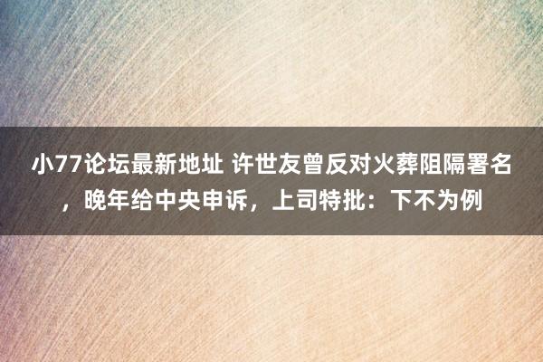 小77论坛最新地址 许世友曾反对火葬阻隔署名，晚年给中央申诉，上司特批：下不为例