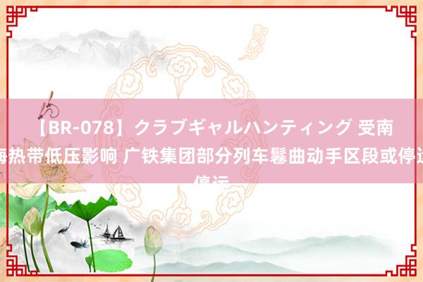 【BR-078】クラブギャルハンティング 受南海热带低压影响 广铁集团部分列车鬈曲动手区段或停运