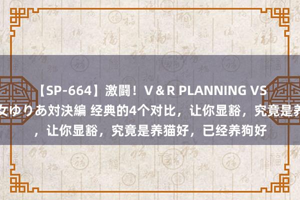 【SP-664】激闘！V＆R PLANNING VS MOODYZ 淫乱痴女ゆりあ対決編 经典的4个对比，让你显豁，究竟是养猫好，已经养狗好