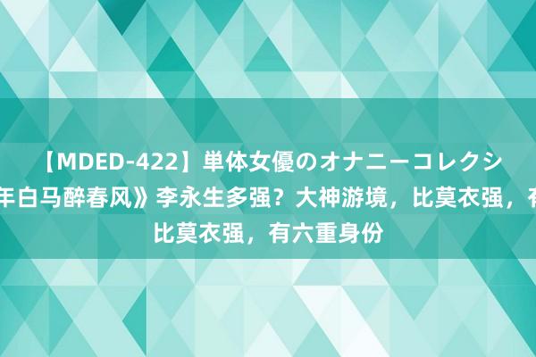 【MDED-422】単体女優のオナニーコレクション 《少年白马醉春风》李永生多强？大神游境，比莫衣强，有六重身份