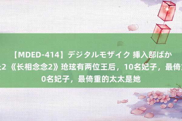 【MDED-414】デジタルモザイク 挿入部ばかり集めました2 《长相念念2》玱玹有两位王后，10名妃子，最倚重的太太是她