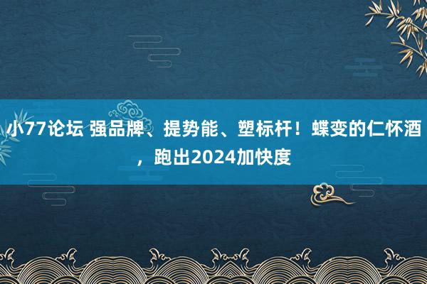 小77论坛 强品牌、提势能、塑标杆！蝶变的仁怀酒，跑出2024加快度