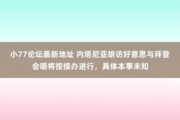 小77论坛最新地址 内塔尼亚胡访好意思与拜登会晤将按操办进行，具体本事未知