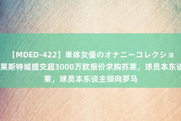 【MDED-422】単体女優のオナニーコレクション 罗马诺：莱斯特城提交超3000万欧报价求购苏莱，球员本东谈主倾向罗马