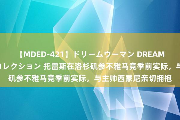 【MDED-421】ドリームウーマン DREAM WOMAN ぶっかけコレクション 托雷斯在洛杉矶参不雅马竞季前实际，与主帅西蒙尼亲切拥抱