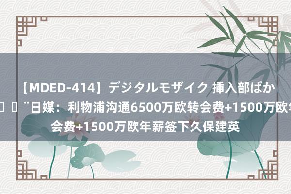 【MDED-414】デジタルモザイク 挿入部ばかり集めました2 ?日媒：利物浦沟通6500万欧转会费+1500万欧年薪签下久保建英