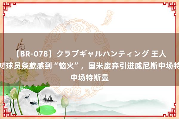 【BR-078】クラブギャルハンティング 王人体：对球员条款感到“恼火”，国米废弃引进威尼斯中场特斯曼