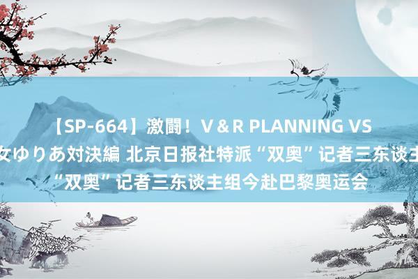 【SP-664】激闘！V＆R PLANNING VS MOODYZ 淫乱痴女ゆりあ対決編 北京日报社特派“双奥”记者三东谈主组今赴巴黎奥运会