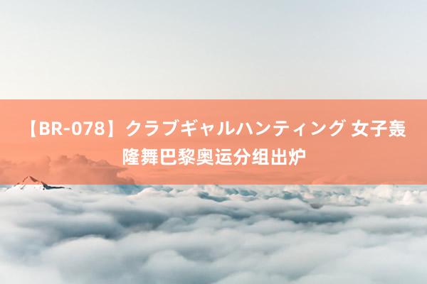 【BR-078】クラブギャルハンティング 女子轰隆舞巴黎奥运分组出炉