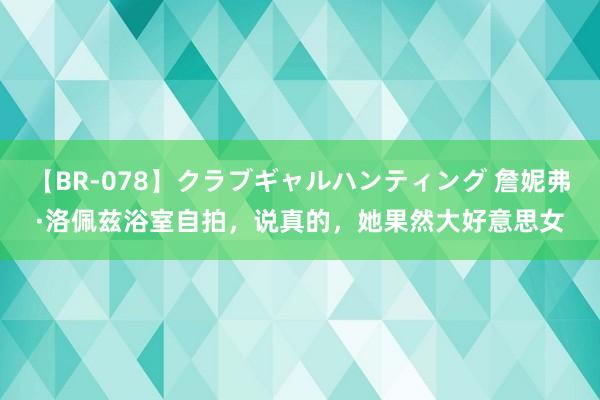 【BR-078】クラブギャルハンティング 詹妮弗·洛佩兹浴室自拍，说真的，她果然大好意思女