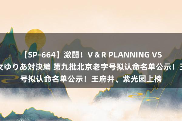 【SP-664】激闘！V＆R PLANNING VS MOODYZ 淫乱痴女ゆりあ対決編 第九批北京老字号拟认命名单公示！王府井、紫光园上榜