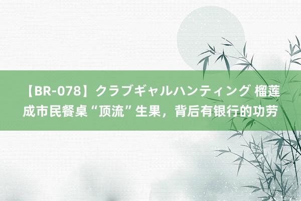 【BR-078】クラブギャルハンティング 榴莲成市民餐桌“顶流”生果，背后有银行的功劳