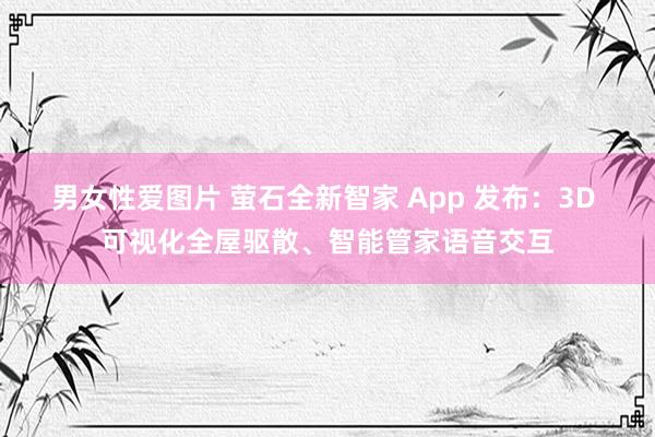 男女性爱图片 萤石全新智家 App 发布：3D 可视化全屋驱散、智能管家语音交互