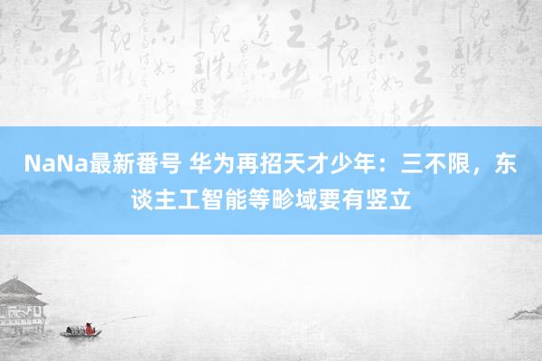 NaNa最新番号 华为再招天才少年：三不限，东谈主工智能等畛域要有竖立