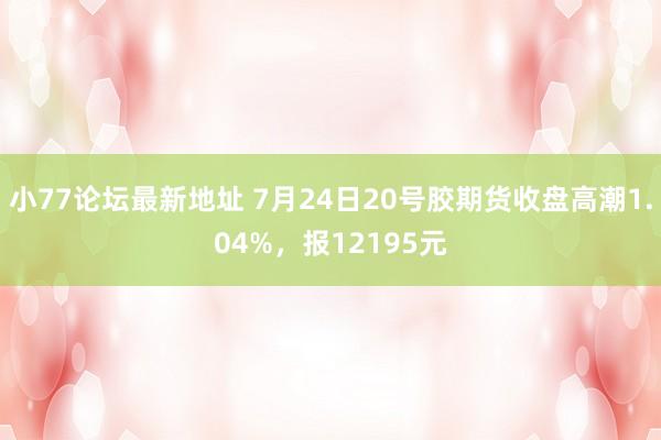 小77论坛最新地址 7月24日20号胶期货收盘高潮1.04%，报12195元