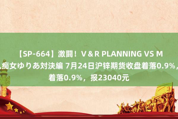 【SP-664】激闘！V＆R PLANNING VS MOODYZ 淫乱痴女ゆりあ対決編 7月24日沪锌期货收盘着落0.9%，报23040元