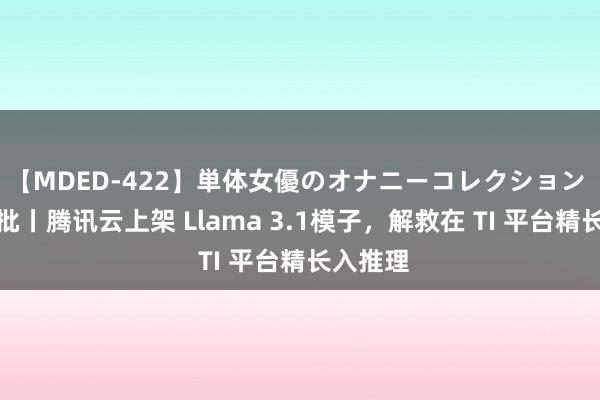 【MDED-422】単体女優のオナニーコレクション 国内首批丨腾讯云上架 Llama 3.1模子，解救在 TI 平台精长入推理