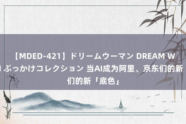 【MDED-421】ドリームウーマン DREAM WOMAN ぶっかけコレクション 当AI成为阿里、京东们的新「底色」