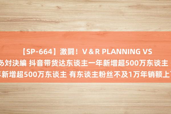 【SP-664】激闘！V＆R PLANNING VS MOODYZ 淫乱痴女ゆりあ対決編 抖音带货达东谈主一年新增超500万东谈主 有东谈主粉丝不及1万年销额上百万元