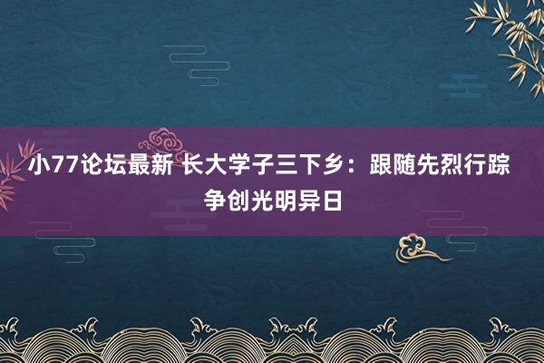 小77论坛最新 长大学子三下乡：跟随先烈行踪 争创光明异日