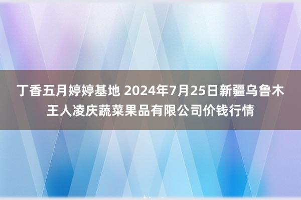 丁香五月婷婷基地 2024年7月25日新疆乌鲁木王人凌庆蔬菜果品有限公司价钱行情