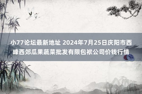 小77论坛最新地址 2024年7月25日庆阳市西峰西郊瓜果蔬菜批发有限包袱公司价钱行情