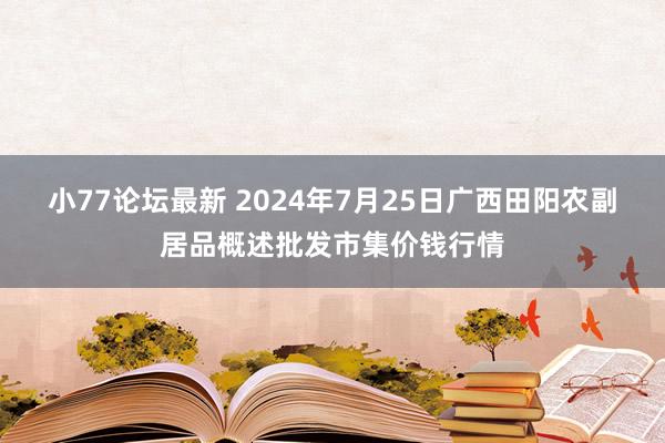 小77论坛最新 2024年7月25日广西田阳农副居品概述批发市集价钱行情