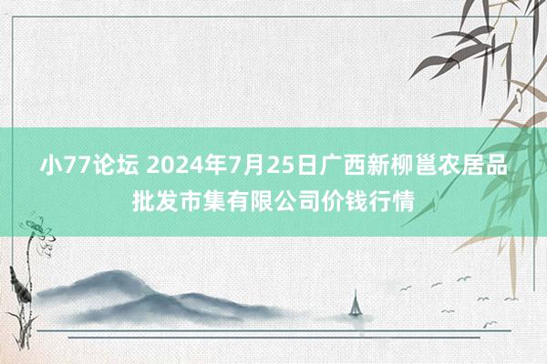 小77论坛 2024年7月25日广西新柳邕农居品批发市集有限公司价钱行情