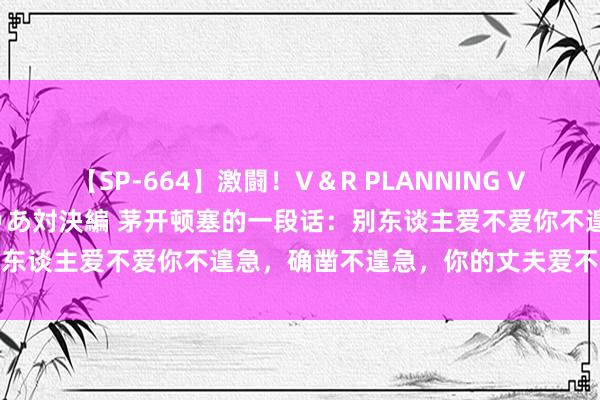 【SP-664】激闘！V＆R PLANNING VS MOODYZ 淫乱痴女ゆりあ対決編 茅开顿塞的一段话：别东谈主爱不爱你不遑急，确凿不遑急，你的丈夫爱不爱你不遑急