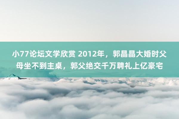 小77论坛文学欣赏 2012年，郭晶晶大婚时父母坐不到主桌，郭父绝交千万聘礼上亿豪宅