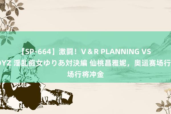 【SP-664】激闘！V＆R PLANNING VS MOODYZ 淫乱痴女ゆりあ対決編 仙桃昌雅妮，奥运赛场行将冲金