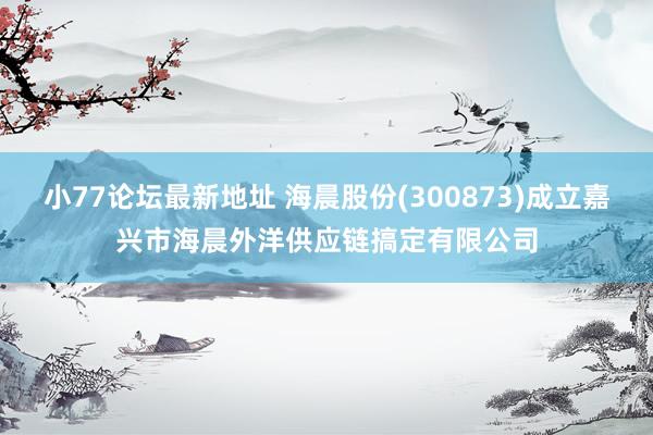 小77论坛最新地址 海晨股份(300873)成立嘉兴市海晨外洋供应链搞定有限公司