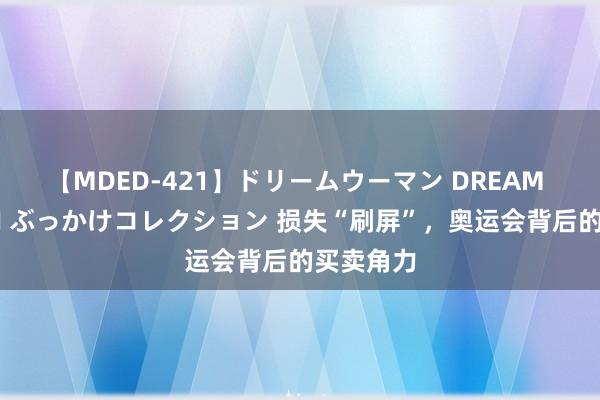 【MDED-421】ドリームウーマン DREAM WOMAN ぶっかけコレクション 损失“刷屏”，奥运会背后的买卖角力