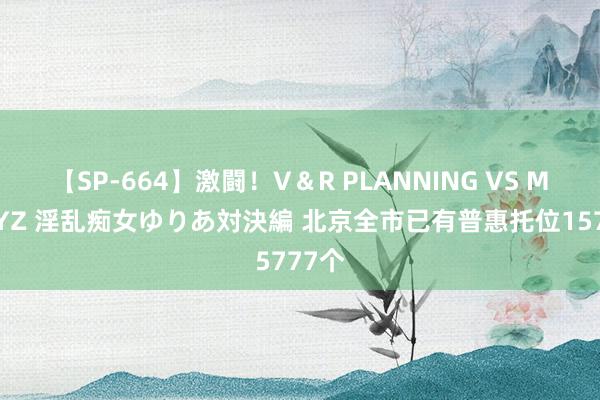 【SP-664】激闘！V＆R PLANNING VS MOODYZ 淫乱痴女ゆりあ対決編 北京全市已有普惠托位15777个