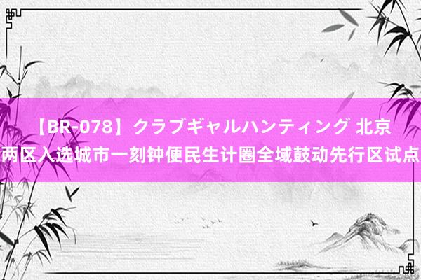 【BR-078】クラブギャルハンティング 北京两区入选城市一刻钟便民生计圈全域鼓动先行区试点