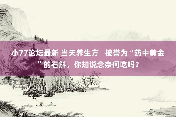 小77论坛最新 当天养生方   被誉为“药中黄金”的石斛，你知说念奈何吃吗？