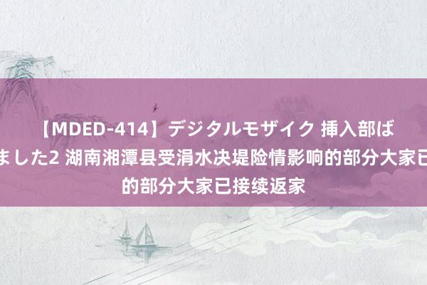 【MDED-414】デジタルモザイク 挿入部ばかり集めました2 湖南湘潭县受涓水决堤险情影响的部分大家已接续返家