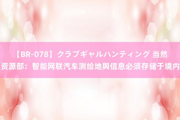 【BR-078】クラブギャルハンティング 当然资源部：智能网联汽车测绘地舆信息必须存储于境内