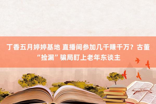 丁香五月婷婷基地 直播间参加几千赚千万？古董“捡漏”骗局盯上老年东谈主