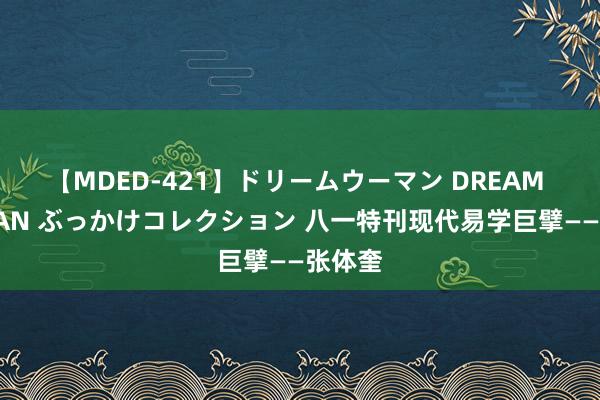 【MDED-421】ドリームウーマン DREAM WOMAN ぶっかけコレクション 八一特刊现代易学巨擘——张体奎