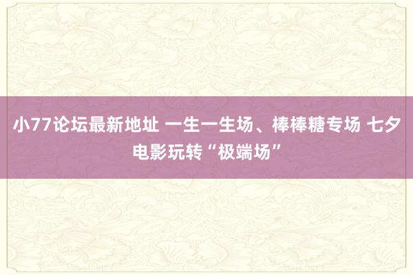 小77论坛最新地址 一生一生场、棒棒糖专场 七夕电影玩转“极端场”